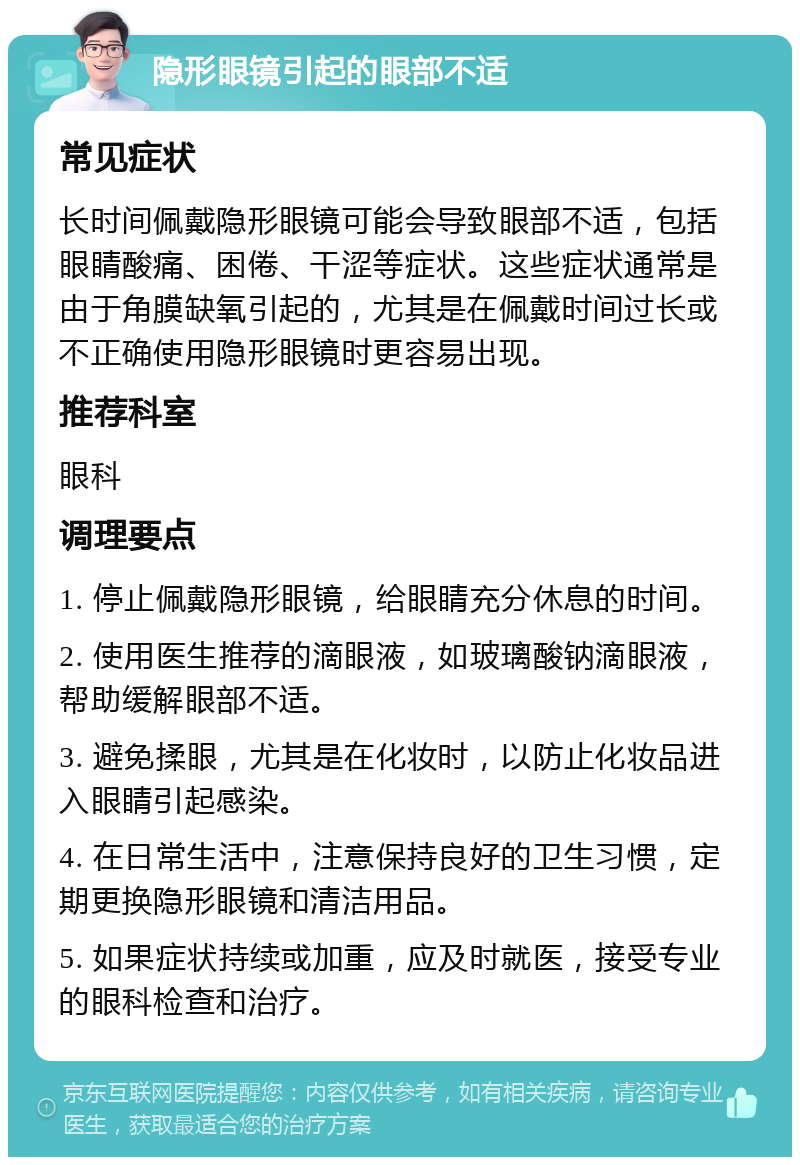 隐形眼镜引起的眼部不适 常见症状 长时间佩戴隐形眼镜可能会导致眼部不适，包括眼睛酸痛、困倦、干涩等症状。这些症状通常是由于角膜缺氧引起的，尤其是在佩戴时间过长或不正确使用隐形眼镜时更容易出现。 推荐科室 眼科 调理要点 1. 停止佩戴隐形眼镜，给眼睛充分休息的时间。 2. 使用医生推荐的滴眼液，如玻璃酸钠滴眼液，帮助缓解眼部不适。 3. 避免揉眼，尤其是在化妆时，以防止化妆品进入眼睛引起感染。 4. 在日常生活中，注意保持良好的卫生习惯，定期更换隐形眼镜和清洁用品。 5. 如果症状持续或加重，应及时就医，接受专业的眼科检查和治疗。