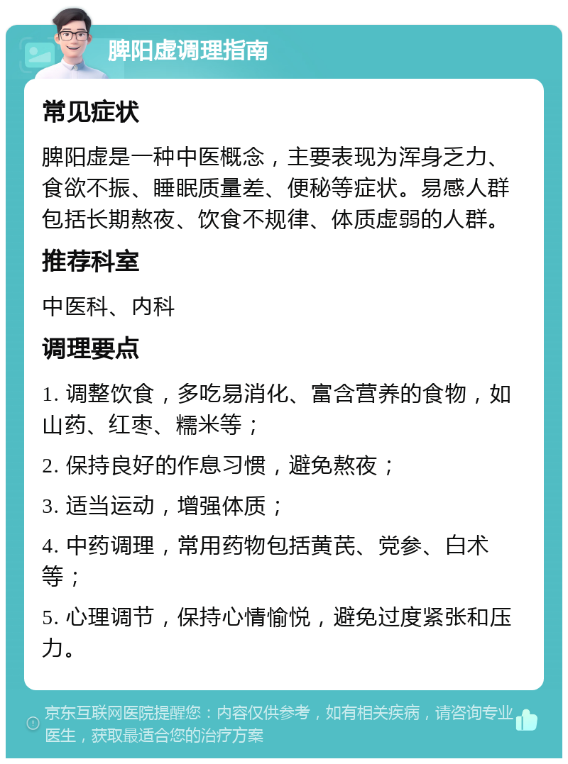 脾阳虚调理指南 常见症状 脾阳虚是一种中医概念，主要表现为浑身乏力、食欲不振、睡眠质量差、便秘等症状。易感人群包括长期熬夜、饮食不规律、体质虚弱的人群。 推荐科室 中医科、内科 调理要点 1. 调整饮食，多吃易消化、富含营养的食物，如山药、红枣、糯米等； 2. 保持良好的作息习惯，避免熬夜； 3. 适当运动，增强体质； 4. 中药调理，常用药物包括黄芪、党参、白术等； 5. 心理调节，保持心情愉悦，避免过度紧张和压力。