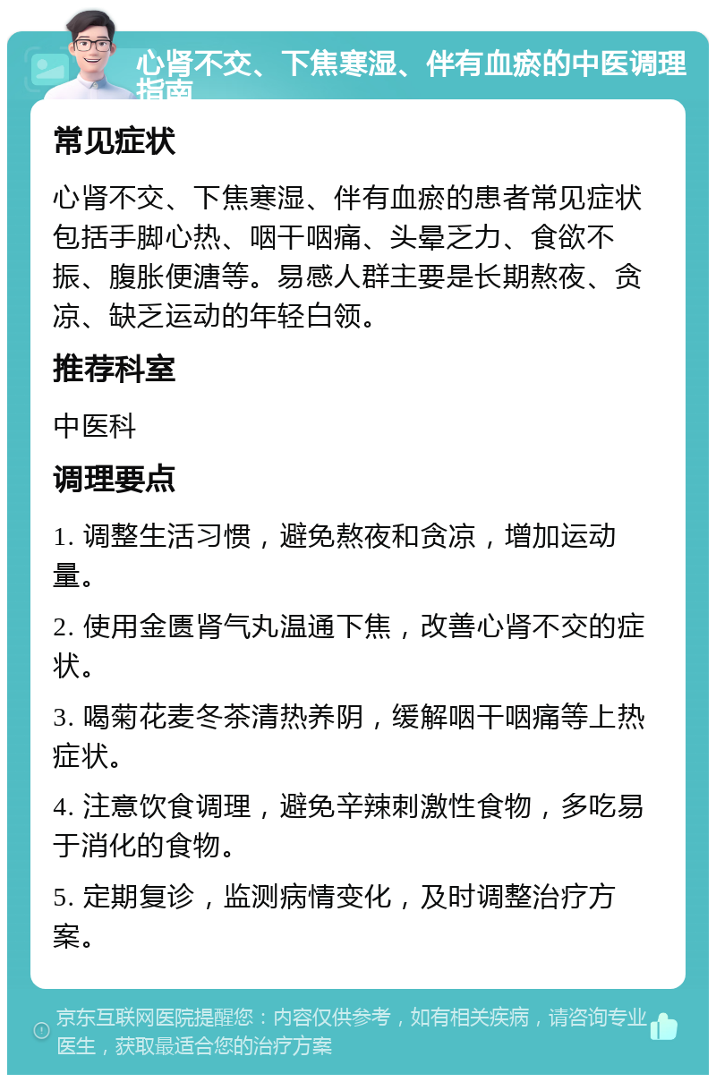 心肾不交、下焦寒湿、伴有血瘀的中医调理指南 常见症状 心肾不交、下焦寒湿、伴有血瘀的患者常见症状包括手脚心热、咽干咽痛、头晕乏力、食欲不振、腹胀便溏等。易感人群主要是长期熬夜、贪凉、缺乏运动的年轻白领。 推荐科室 中医科 调理要点 1. 调整生活习惯，避免熬夜和贪凉，增加运动量。 2. 使用金匮肾气丸温通下焦，改善心肾不交的症状。 3. 喝菊花麦冬茶清热养阴，缓解咽干咽痛等上热症状。 4. 注意饮食调理，避免辛辣刺激性食物，多吃易于消化的食物。 5. 定期复诊，监测病情变化，及时调整治疗方案。