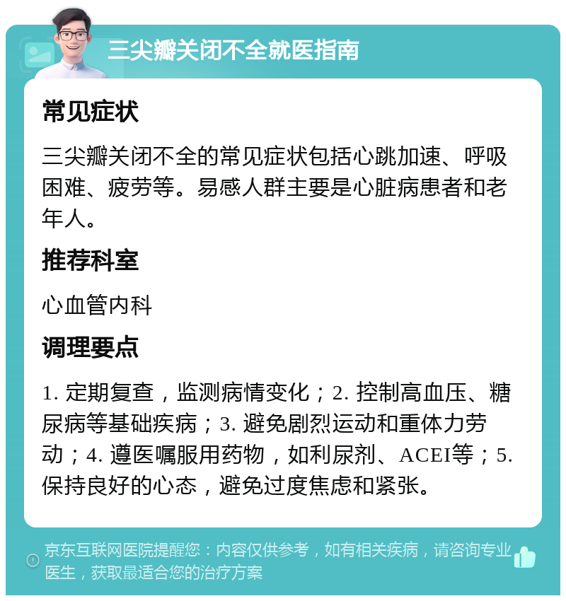 三尖瓣关闭不全就医指南 常见症状 三尖瓣关闭不全的常见症状包括心跳加速、呼吸困难、疲劳等。易感人群主要是心脏病患者和老年人。 推荐科室 心血管内科 调理要点 1. 定期复查，监测病情变化；2. 控制高血压、糖尿病等基础疾病；3. 避免剧烈运动和重体力劳动；4. 遵医嘱服用药物，如利尿剂、ACEI等；5. 保持良好的心态，避免过度焦虑和紧张。