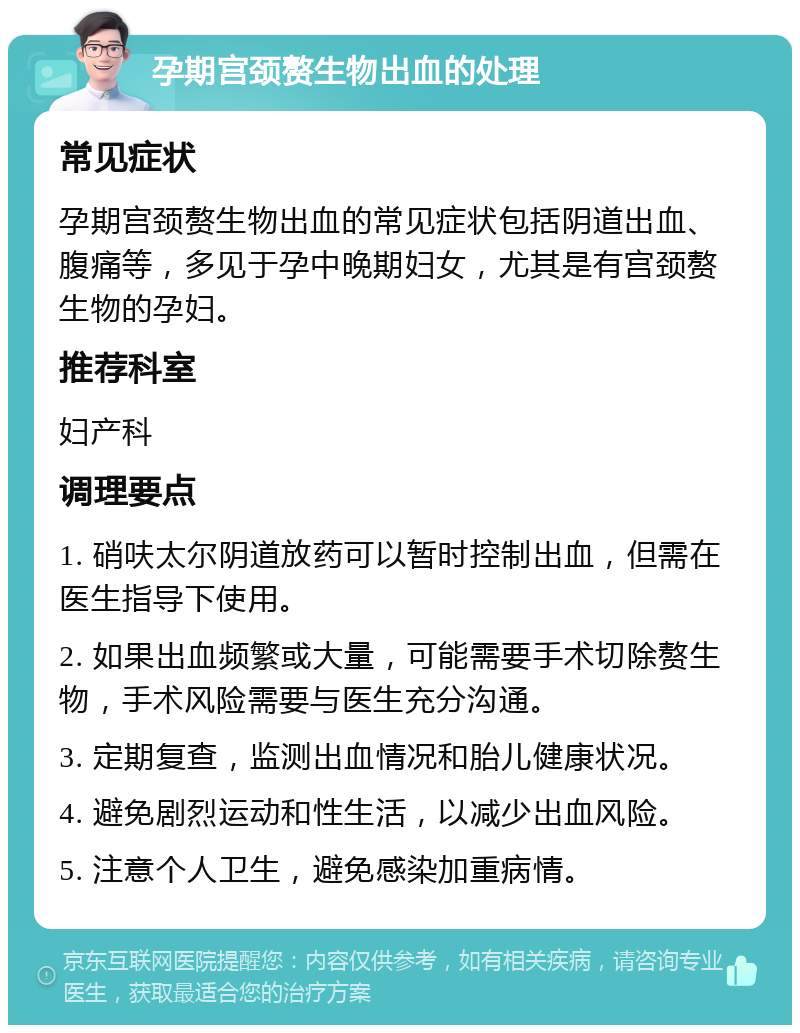 孕期宫颈赘生物出血的处理 常见症状 孕期宫颈赘生物出血的常见症状包括阴道出血、腹痛等，多见于孕中晚期妇女，尤其是有宫颈赘生物的孕妇。 推荐科室 妇产科 调理要点 1. 硝呋太尔阴道放药可以暂时控制出血，但需在医生指导下使用。 2. 如果出血频繁或大量，可能需要手术切除赘生物，手术风险需要与医生充分沟通。 3. 定期复查，监测出血情况和胎儿健康状况。 4. 避免剧烈运动和性生活，以减少出血风险。 5. 注意个人卫生，避免感染加重病情。