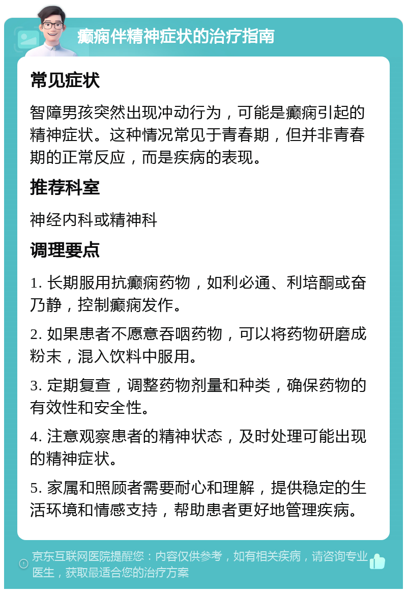 癫痫伴精神症状的治疗指南 常见症状 智障男孩突然出现冲动行为，可能是癫痫引起的精神症状。这种情况常见于青春期，但并非青春期的正常反应，而是疾病的表现。 推荐科室 神经内科或精神科 调理要点 1. 长期服用抗癫痫药物，如利必通、利培酮或奋乃静，控制癫痫发作。 2. 如果患者不愿意吞咽药物，可以将药物研磨成粉末，混入饮料中服用。 3. 定期复查，调整药物剂量和种类，确保药物的有效性和安全性。 4. 注意观察患者的精神状态，及时处理可能出现的精神症状。 5. 家属和照顾者需要耐心和理解，提供稳定的生活环境和情感支持，帮助患者更好地管理疾病。