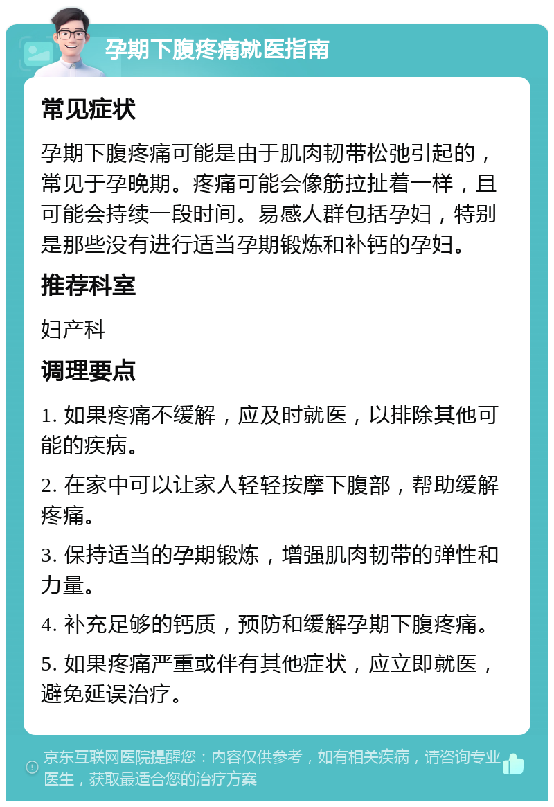 孕期下腹疼痛就医指南 常见症状 孕期下腹疼痛可能是由于肌肉韧带松弛引起的，常见于孕晚期。疼痛可能会像筋拉扯着一样，且可能会持续一段时间。易感人群包括孕妇，特别是那些没有进行适当孕期锻炼和补钙的孕妇。 推荐科室 妇产科 调理要点 1. 如果疼痛不缓解，应及时就医，以排除其他可能的疾病。 2. 在家中可以让家人轻轻按摩下腹部，帮助缓解疼痛。 3. 保持适当的孕期锻炼，增强肌肉韧带的弹性和力量。 4. 补充足够的钙质，预防和缓解孕期下腹疼痛。 5. 如果疼痛严重或伴有其他症状，应立即就医，避免延误治疗。