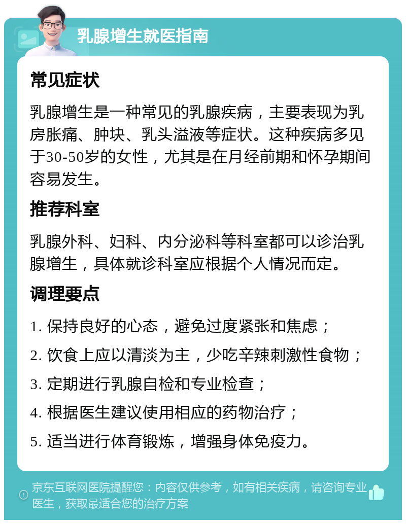 乳腺增生就医指南 常见症状 乳腺增生是一种常见的乳腺疾病，主要表现为乳房胀痛、肿块、乳头溢液等症状。这种疾病多见于30-50岁的女性，尤其是在月经前期和怀孕期间容易发生。 推荐科室 乳腺外科、妇科、内分泌科等科室都可以诊治乳腺增生，具体就诊科室应根据个人情况而定。 调理要点 1. 保持良好的心态，避免过度紧张和焦虑； 2. 饮食上应以清淡为主，少吃辛辣刺激性食物； 3. 定期进行乳腺自检和专业检查； 4. 根据医生建议使用相应的药物治疗； 5. 适当进行体育锻炼，增强身体免疫力。