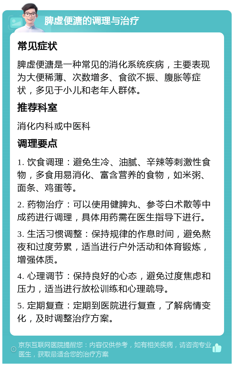 脾虚便溏的调理与治疗 常见症状 脾虚便溏是一种常见的消化系统疾病，主要表现为大便稀薄、次数增多、食欲不振、腹胀等症状，多见于小儿和老年人群体。 推荐科室 消化内科或中医科 调理要点 1. 饮食调理：避免生冷、油腻、辛辣等刺激性食物，多食用易消化、富含营养的食物，如米粥、面条、鸡蛋等。 2. 药物治疗：可以使用健脾丸、参苓白术散等中成药进行调理，具体用药需在医生指导下进行。 3. 生活习惯调整：保持规律的作息时间，避免熬夜和过度劳累，适当进行户外活动和体育锻炼，增强体质。 4. 心理调节：保持良好的心态，避免过度焦虑和压力，适当进行放松训练和心理疏导。 5. 定期复查：定期到医院进行复查，了解病情变化，及时调整治疗方案。