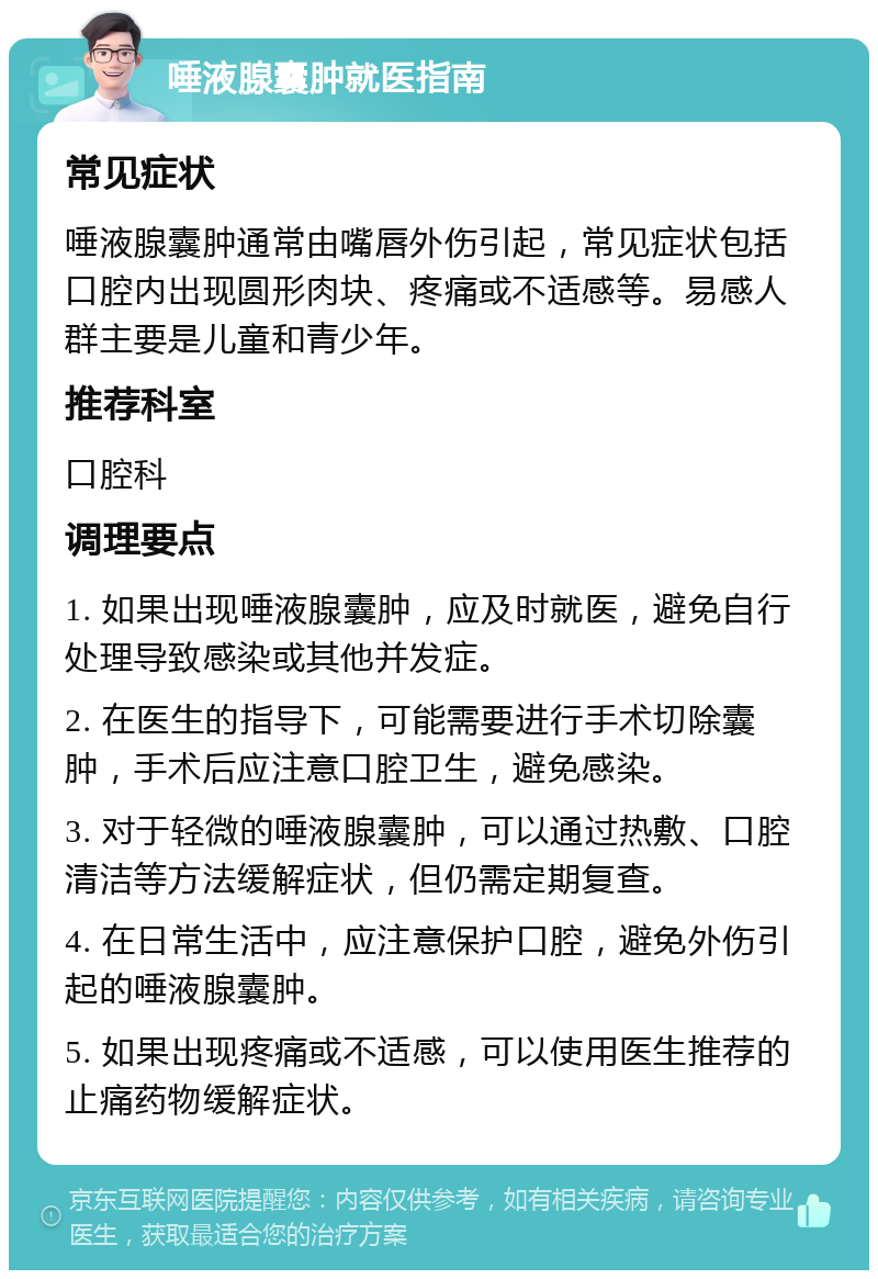 唾液腺囊肿就医指南 常见症状 唾液腺囊肿通常由嘴唇外伤引起，常见症状包括口腔内出现圆形肉块、疼痛或不适感等。易感人群主要是儿童和青少年。 推荐科室 口腔科 调理要点 1. 如果出现唾液腺囊肿，应及时就医，避免自行处理导致感染或其他并发症。 2. 在医生的指导下，可能需要进行手术切除囊肿，手术后应注意口腔卫生，避免感染。 3. 对于轻微的唾液腺囊肿，可以通过热敷、口腔清洁等方法缓解症状，但仍需定期复查。 4. 在日常生活中，应注意保护口腔，避免外伤引起的唾液腺囊肿。 5. 如果出现疼痛或不适感，可以使用医生推荐的止痛药物缓解症状。