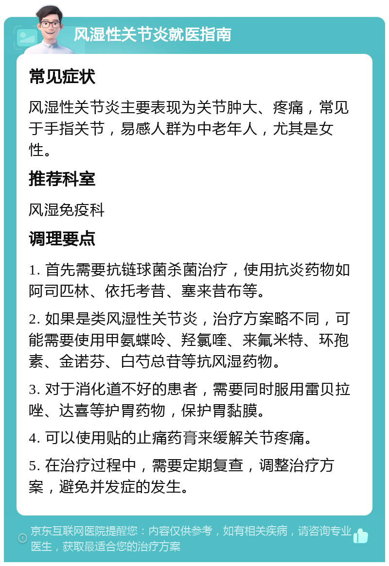 风湿性关节炎就医指南 常见症状 风湿性关节炎主要表现为关节肿大、疼痛，常见于手指关节，易感人群为中老年人，尤其是女性。 推荐科室 风湿免疫科 调理要点 1. 首先需要抗链球菌杀菌治疗，使用抗炎药物如阿司匹林、依托考昔、塞来昔布等。 2. 如果是类风湿性关节炎，治疗方案略不同，可能需要使用甲氨蝶呤、羟氯喹、来氟米特、环孢素、金诺芬、白芍总苷等抗风湿药物。 3. 对于消化道不好的患者，需要同时服用雷贝拉唑、达喜等护胃药物，保护胃黏膜。 4. 可以使用贴的止痛药膏来缓解关节疼痛。 5. 在治疗过程中，需要定期复查，调整治疗方案，避免并发症的发生。