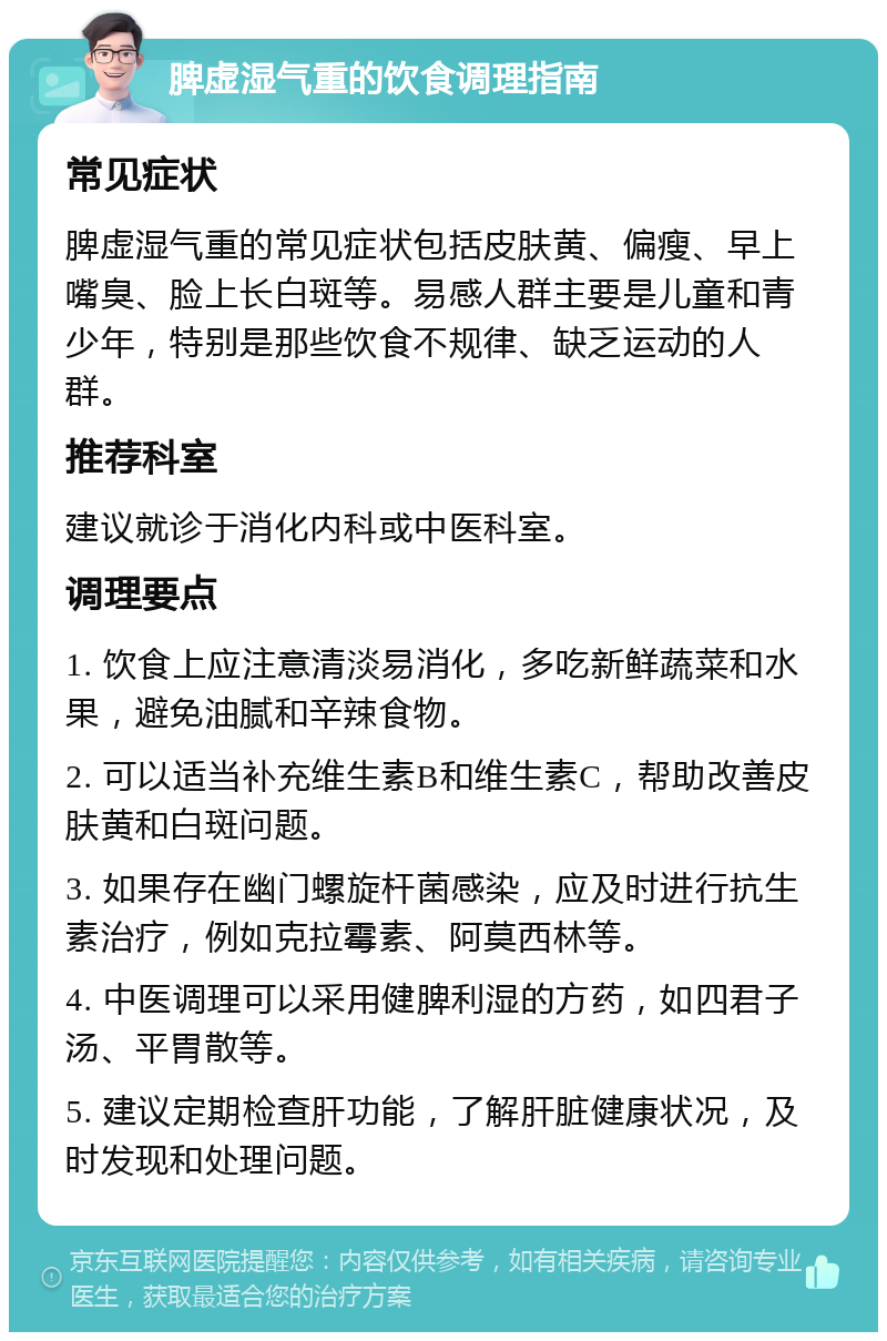 脾虚湿气重的饮食调理指南 常见症状 脾虚湿气重的常见症状包括皮肤黄、偏瘦、早上嘴臭、脸上长白斑等。易感人群主要是儿童和青少年，特别是那些饮食不规律、缺乏运动的人群。 推荐科室 建议就诊于消化内科或中医科室。 调理要点 1. 饮食上应注意清淡易消化，多吃新鲜蔬菜和水果，避免油腻和辛辣食物。 2. 可以适当补充维生素B和维生素C，帮助改善皮肤黄和白斑问题。 3. 如果存在幽门螺旋杆菌感染，应及时进行抗生素治疗，例如克拉霉素、阿莫西林等。 4. 中医调理可以采用健脾利湿的方药，如四君子汤、平胃散等。 5. 建议定期检查肝功能，了解肝脏健康状况，及时发现和处理问题。