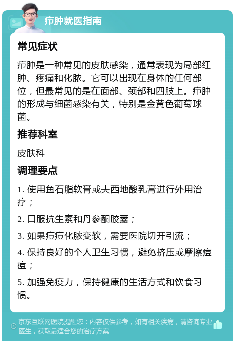 疖肿就医指南 常见症状 疖肿是一种常见的皮肤感染，通常表现为局部红肿、疼痛和化脓。它可以出现在身体的任何部位，但最常见的是在面部、颈部和四肢上。疖肿的形成与细菌感染有关，特别是金黄色葡萄球菌。 推荐科室 皮肤科 调理要点 1. 使用鱼石脂软膏或夫西地酸乳膏进行外用治疗； 2. 口服抗生素和丹参酮胶囊； 3. 如果痘痘化脓变软，需要医院切开引流； 4. 保持良好的个人卫生习惯，避免挤压或摩擦痘痘； 5. 加强免疫力，保持健康的生活方式和饮食习惯。