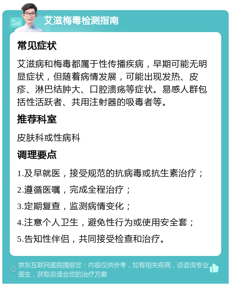 艾滋梅毒检测指南 常见症状 艾滋病和梅毒都属于性传播疾病，早期可能无明显症状，但随着病情发展，可能出现发热、皮疹、淋巴结肿大、口腔溃疡等症状。易感人群包括性活跃者、共用注射器的吸毒者等。 推荐科室 皮肤科或性病科 调理要点 1.及早就医，接受规范的抗病毒或抗生素治疗； 2.遵循医嘱，完成全程治疗； 3.定期复查，监测病情变化； 4.注意个人卫生，避免性行为或使用安全套； 5.告知性伴侣，共同接受检查和治疗。