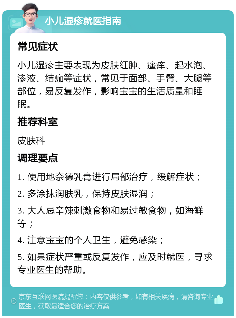 小儿湿疹就医指南 常见症状 小儿湿疹主要表现为皮肤红肿、瘙痒、起水泡、渗液、结痂等症状，常见于面部、手臂、大腿等部位，易反复发作，影响宝宝的生活质量和睡眠。 推荐科室 皮肤科 调理要点 1. 使用地奈德乳膏进行局部治疗，缓解症状； 2. 多涂抹润肤乳，保持皮肤湿润； 3. 大人忌辛辣刺激食物和易过敏食物，如海鲜等； 4. 注意宝宝的个人卫生，避免感染； 5. 如果症状严重或反复发作，应及时就医，寻求专业医生的帮助。