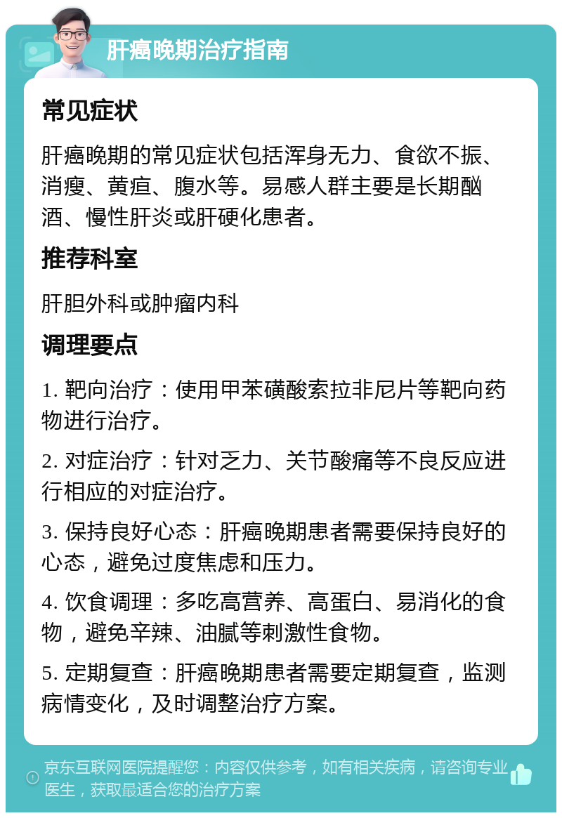 肝癌晚期治疗指南 常见症状 肝癌晚期的常见症状包括浑身无力、食欲不振、消瘦、黄疸、腹水等。易感人群主要是长期酗酒、慢性肝炎或肝硬化患者。 推荐科室 肝胆外科或肿瘤内科 调理要点 1. 靶向治疗：使用甲苯磺酸索拉非尼片等靶向药物进行治疗。 2. 对症治疗：针对乏力、关节酸痛等不良反应进行相应的对症治疗。 3. 保持良好心态：肝癌晚期患者需要保持良好的心态，避免过度焦虑和压力。 4. 饮食调理：多吃高营养、高蛋白、易消化的食物，避免辛辣、油腻等刺激性食物。 5. 定期复查：肝癌晚期患者需要定期复查，监测病情变化，及时调整治疗方案。