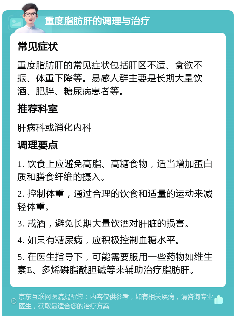 重度脂肪肝的调理与治疗 常见症状 重度脂肪肝的常见症状包括肝区不适、食欲不振、体重下降等。易感人群主要是长期大量饮酒、肥胖、糖尿病患者等。 推荐科室 肝病科或消化内科 调理要点 1. 饮食上应避免高脂、高糖食物，适当增加蛋白质和膳食纤维的摄入。 2. 控制体重，通过合理的饮食和适量的运动来减轻体重。 3. 戒酒，避免长期大量饮酒对肝脏的损害。 4. 如果有糖尿病，应积极控制血糖水平。 5. 在医生指导下，可能需要服用一些药物如维生素E、多烯磷脂酰胆碱等来辅助治疗脂肪肝。