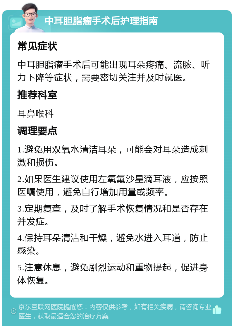 中耳胆脂瘤手术后护理指南 常见症状 中耳胆脂瘤手术后可能出现耳朵疼痛、流脓、听力下降等症状，需要密切关注并及时就医。 推荐科室 耳鼻喉科 调理要点 1.避免用双氧水清洁耳朵，可能会对耳朵造成刺激和损伤。 2.如果医生建议使用左氧氟沙星滴耳液，应按照医嘱使用，避免自行增加用量或频率。 3.定期复查，及时了解手术恢复情况和是否存在并发症。 4.保持耳朵清洁和干燥，避免水进入耳道，防止感染。 5.注意休息，避免剧烈运动和重物提起，促进身体恢复。