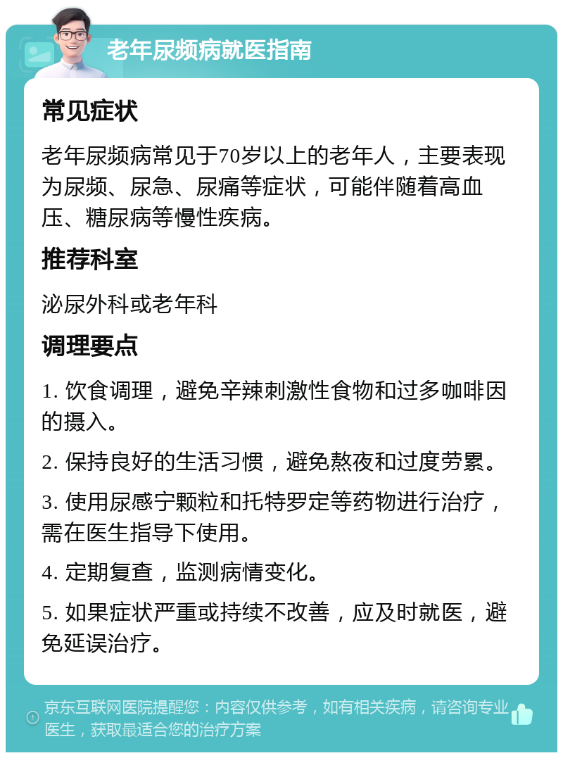 老年尿频病就医指南 常见症状 老年尿频病常见于70岁以上的老年人，主要表现为尿频、尿急、尿痛等症状，可能伴随着高血压、糖尿病等慢性疾病。 推荐科室 泌尿外科或老年科 调理要点 1. 饮食调理，避免辛辣刺激性食物和过多咖啡因的摄入。 2. 保持良好的生活习惯，避免熬夜和过度劳累。 3. 使用尿感宁颗粒和托特罗定等药物进行治疗，需在医生指导下使用。 4. 定期复查，监测病情变化。 5. 如果症状严重或持续不改善，应及时就医，避免延误治疗。