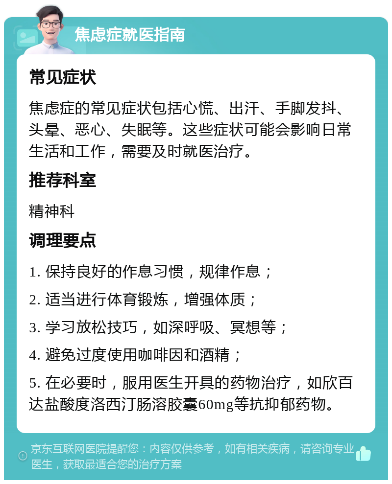 焦虑症就医指南 常见症状 焦虑症的常见症状包括心慌、出汗、手脚发抖、头晕、恶心、失眠等。这些症状可能会影响日常生活和工作，需要及时就医治疗。 推荐科室 精神科 调理要点 1. 保持良好的作息习惯，规律作息； 2. 适当进行体育锻炼，增强体质； 3. 学习放松技巧，如深呼吸、冥想等； 4. 避免过度使用咖啡因和酒精； 5. 在必要时，服用医生开具的药物治疗，如欣百达盐酸度洛西汀肠溶胶囊60mg等抗抑郁药物。