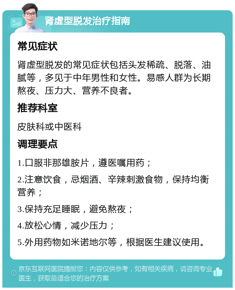 肾虚型脱发治疗指南 常见症状 肾虚型脱发的常见症状包括头发稀疏、脱落、油腻等，多见于中年男性和女性。易感人群为长期熬夜、压力大、营养不良者。 推荐科室 皮肤科或中医科 调理要点 1.口服非那雄胺片，遵医嘱用药； 2.注意饮食，忌烟酒、辛辣刺激食物，保持均衡营养； 3.保持充足睡眠，避免熬夜； 4.放松心情，减少压力； 5.外用药物如米诺地尔等，根据医生建议使用。