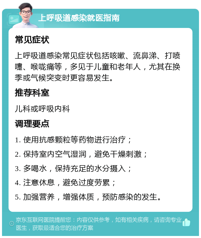 上呼吸道感染就医指南 常见症状 上呼吸道感染常见症状包括咳嗽、流鼻涕、打喷嚏、喉咙痛等，多见于儿童和老年人，尤其在换季或气候突变时更容易发生。 推荐科室 儿科或呼吸内科 调理要点 1. 使用抗感颗粒等药物进行治疗； 2. 保持室内空气湿润，避免干燥刺激； 3. 多喝水，保持充足的水分摄入； 4. 注意休息，避免过度劳累； 5. 加强营养，增强体质，预防感染的发生。