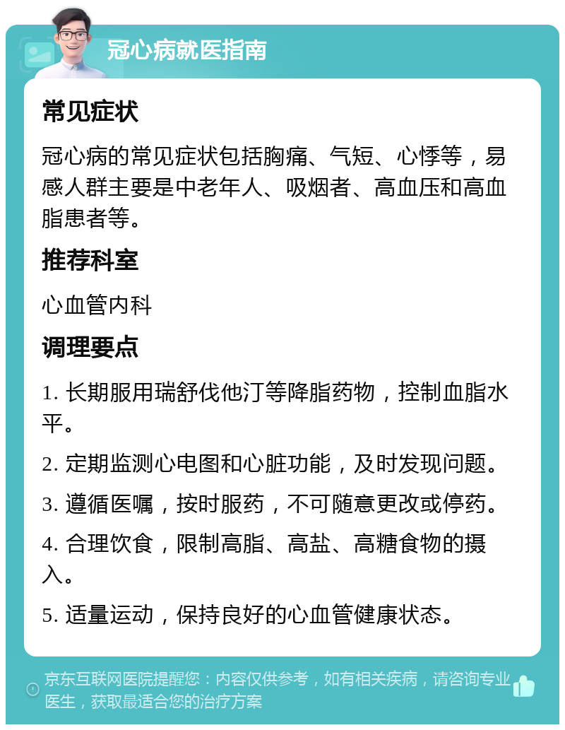 冠心病就医指南 常见症状 冠心病的常见症状包括胸痛、气短、心悸等，易感人群主要是中老年人、吸烟者、高血压和高血脂患者等。 推荐科室 心血管内科 调理要点 1. 长期服用瑞舒伐他汀等降脂药物，控制血脂水平。 2. 定期监测心电图和心脏功能，及时发现问题。 3. 遵循医嘱，按时服药，不可随意更改或停药。 4. 合理饮食，限制高脂、高盐、高糖食物的摄入。 5. 适量运动，保持良好的心血管健康状态。