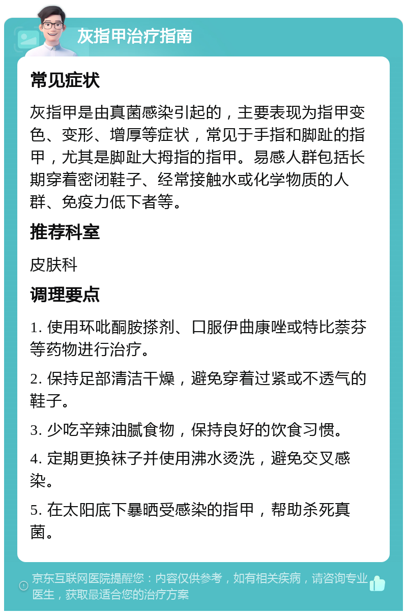 灰指甲治疗指南 常见症状 灰指甲是由真菌感染引起的，主要表现为指甲变色、变形、增厚等症状，常见于手指和脚趾的指甲，尤其是脚趾大拇指的指甲。易感人群包括长期穿着密闭鞋子、经常接触水或化学物质的人群、免疫力低下者等。 推荐科室 皮肤科 调理要点 1. 使用环吡酮胺搽剂、口服伊曲康唑或特比萘芬等药物进行治疗。 2. 保持足部清洁干燥，避免穿着过紧或不透气的鞋子。 3. 少吃辛辣油腻食物，保持良好的饮食习惯。 4. 定期更换袜子并使用沸水烫洗，避免交叉感染。 5. 在太阳底下暴晒受感染的指甲，帮助杀死真菌。