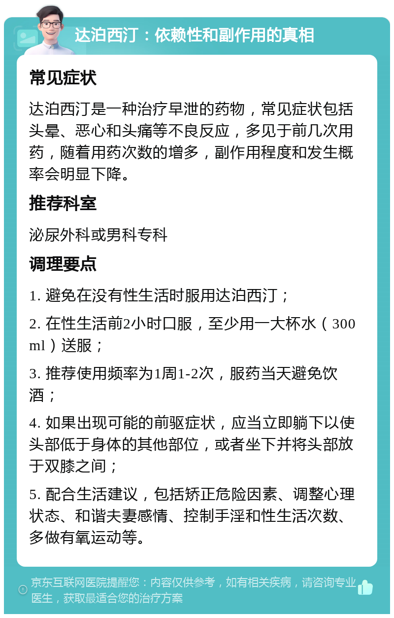 达泊西汀：依赖性和副作用的真相 常见症状 达泊西汀是一种治疗早泄的药物，常见症状包括头晕、恶心和头痛等不良反应，多见于前几次用药，随着用药次数的增多，副作用程度和发生概率会明显下降。 推荐科室 泌尿外科或男科专科 调理要点 1. 避免在没有性生活时服用达泊西汀； 2. 在性生活前2小时口服，至少用一大杯水（300ml）送服； 3. 推荐使用频率为1周1-2次，服药当天避免饮酒； 4. 如果出现可能的前驱症状，应当立即躺下以使头部低于身体的其他部位，或者坐下并将头部放于双膝之间； 5. 配合生活建议，包括矫正危险因素、调整心理状态、和谐夫妻感情、控制手淫和性生活次数、多做有氧运动等。