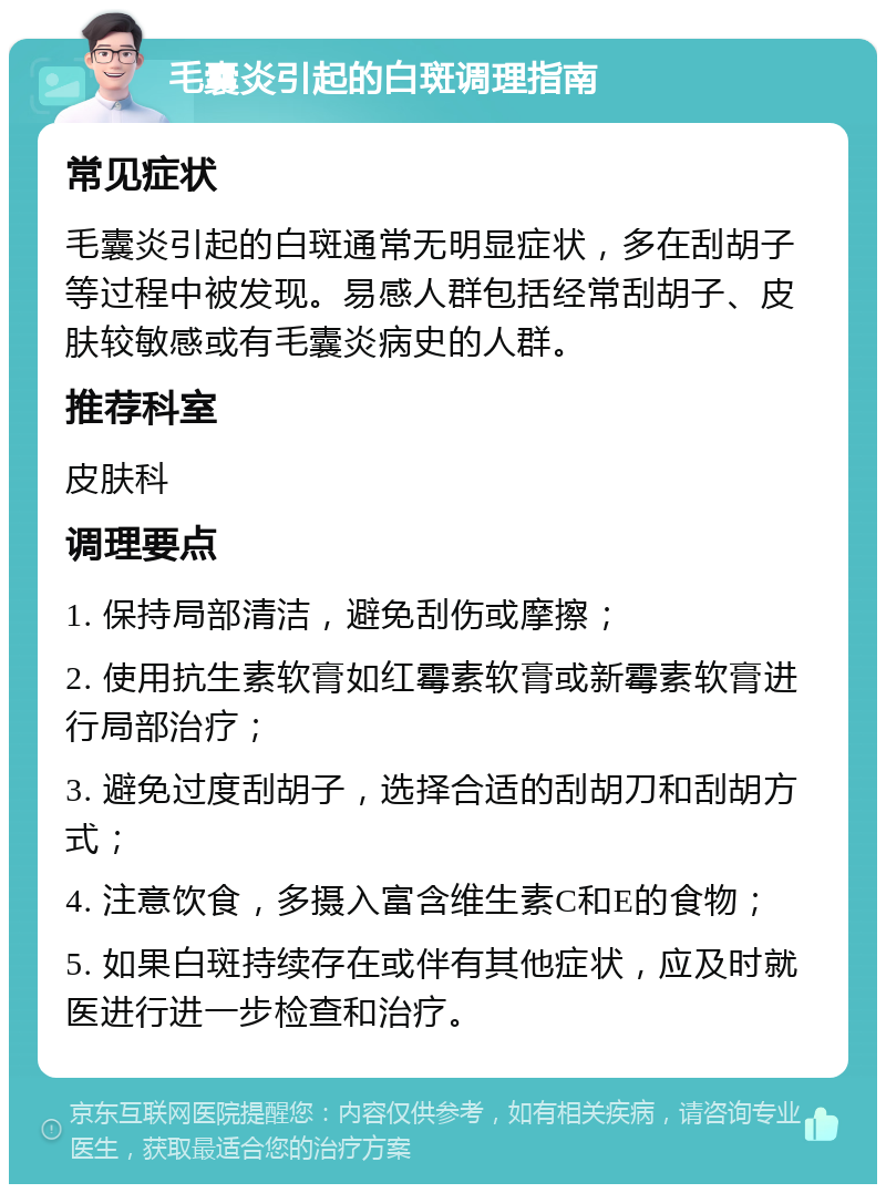 毛囊炎引起的白斑调理指南 常见症状 毛囊炎引起的白斑通常无明显症状，多在刮胡子等过程中被发现。易感人群包括经常刮胡子、皮肤较敏感或有毛囊炎病史的人群。 推荐科室 皮肤科 调理要点 1. 保持局部清洁，避免刮伤或摩擦； 2. 使用抗生素软膏如红霉素软膏或新霉素软膏进行局部治疗； 3. 避免过度刮胡子，选择合适的刮胡刀和刮胡方式； 4. 注意饮食，多摄入富含维生素C和E的食物； 5. 如果白斑持续存在或伴有其他症状，应及时就医进行进一步检查和治疗。