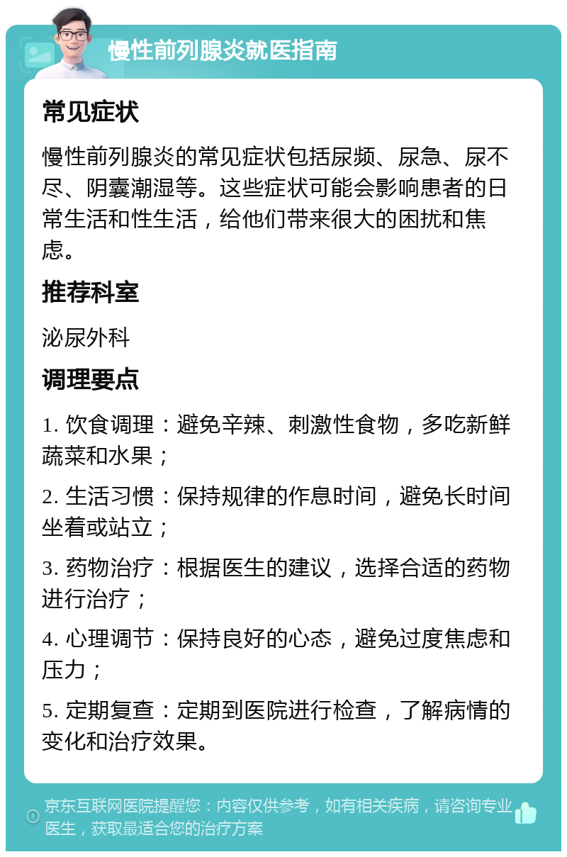 慢性前列腺炎就医指南 常见症状 慢性前列腺炎的常见症状包括尿频、尿急、尿不尽、阴囊潮湿等。这些症状可能会影响患者的日常生活和性生活，给他们带来很大的困扰和焦虑。 推荐科室 泌尿外科 调理要点 1. 饮食调理：避免辛辣、刺激性食物，多吃新鲜蔬菜和水果； 2. 生活习惯：保持规律的作息时间，避免长时间坐着或站立； 3. 药物治疗：根据医生的建议，选择合适的药物进行治疗； 4. 心理调节：保持良好的心态，避免过度焦虑和压力； 5. 定期复查：定期到医院进行检查，了解病情的变化和治疗效果。