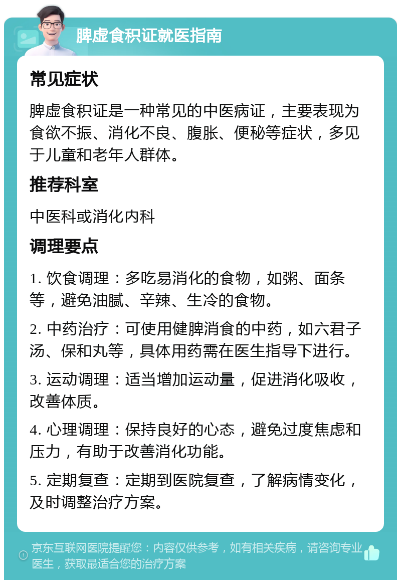 脾虚食积证就医指南 常见症状 脾虚食积证是一种常见的中医病证，主要表现为食欲不振、消化不良、腹胀、便秘等症状，多见于儿童和老年人群体。 推荐科室 中医科或消化内科 调理要点 1. 饮食调理：多吃易消化的食物，如粥、面条等，避免油腻、辛辣、生冷的食物。 2. 中药治疗：可使用健脾消食的中药，如六君子汤、保和丸等，具体用药需在医生指导下进行。 3. 运动调理：适当增加运动量，促进消化吸收，改善体质。 4. 心理调理：保持良好的心态，避免过度焦虑和压力，有助于改善消化功能。 5. 定期复查：定期到医院复查，了解病情变化，及时调整治疗方案。