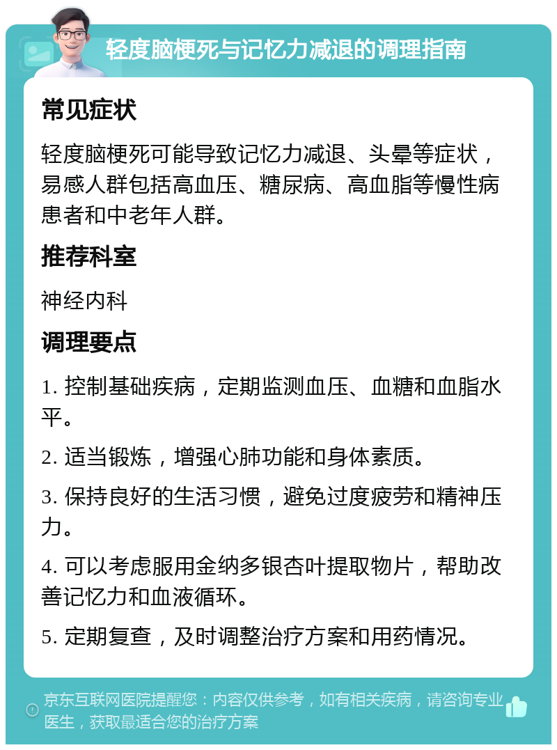 轻度脑梗死与记忆力减退的调理指南 常见症状 轻度脑梗死可能导致记忆力减退、头晕等症状，易感人群包括高血压、糖尿病、高血脂等慢性病患者和中老年人群。 推荐科室 神经内科 调理要点 1. 控制基础疾病，定期监测血压、血糖和血脂水平。 2. 适当锻炼，增强心肺功能和身体素质。 3. 保持良好的生活习惯，避免过度疲劳和精神压力。 4. 可以考虑服用金纳多银杏叶提取物片，帮助改善记忆力和血液循环。 5. 定期复查，及时调整治疗方案和用药情况。