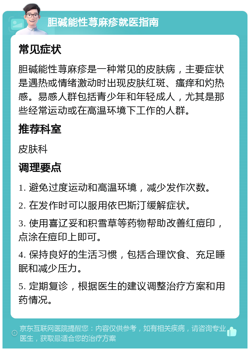 胆碱能性荨麻疹就医指南 常见症状 胆碱能性荨麻疹是一种常见的皮肤病，主要症状是遇热或情绪激动时出现皮肤红斑、瘙痒和灼热感。易感人群包括青少年和年轻成人，尤其是那些经常运动或在高温环境下工作的人群。 推荐科室 皮肤科 调理要点 1. 避免过度运动和高温环境，减少发作次数。 2. 在发作时可以服用依巴斯汀缓解症状。 3. 使用喜辽妥和积雪草等药物帮助改善红痘印，点涂在痘印上即可。 4. 保持良好的生活习惯，包括合理饮食、充足睡眠和减少压力。 5. 定期复诊，根据医生的建议调整治疗方案和用药情况。