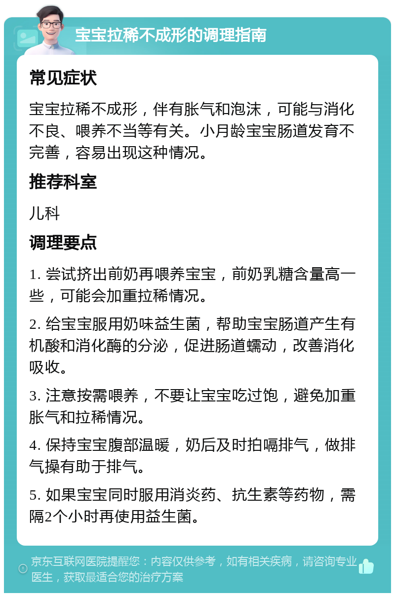 宝宝拉稀不成形的调理指南 常见症状 宝宝拉稀不成形，伴有胀气和泡沫，可能与消化不良、喂养不当等有关。小月龄宝宝肠道发育不完善，容易出现这种情况。 推荐科室 儿科 调理要点 1. 尝试挤出前奶再喂养宝宝，前奶乳糖含量高一些，可能会加重拉稀情况。 2. 给宝宝服用奶味益生菌，帮助宝宝肠道产生有机酸和消化酶的分泌，促进肠道蠕动，改善消化吸收。 3. 注意按需喂养，不要让宝宝吃过饱，避免加重胀气和拉稀情况。 4. 保持宝宝腹部温暖，奶后及时拍嗝排气，做排气操有助于排气。 5. 如果宝宝同时服用消炎药、抗生素等药物，需隔2个小时再使用益生菌。