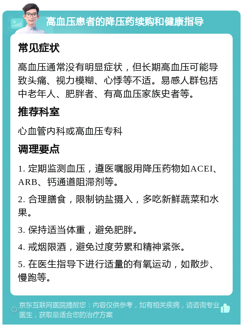 高血压患者的降压药续购和健康指导 常见症状 高血压通常没有明显症状，但长期高血压可能导致头痛、视力模糊、心悸等不适。易感人群包括中老年人、肥胖者、有高血压家族史者等。 推荐科室 心血管内科或高血压专科 调理要点 1. 定期监测血压，遵医嘱服用降压药物如ACEI、ARB、钙通道阻滞剂等。 2. 合理膳食，限制钠盐摄入，多吃新鲜蔬菜和水果。 3. 保持适当体重，避免肥胖。 4. 戒烟限酒，避免过度劳累和精神紧张。 5. 在医生指导下进行适量的有氧运动，如散步、慢跑等。