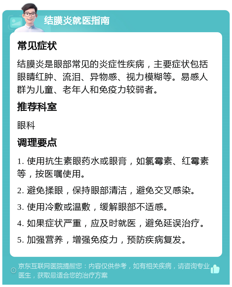 结膜炎就医指南 常见症状 结膜炎是眼部常见的炎症性疾病，主要症状包括眼睛红肿、流泪、异物感、视力模糊等。易感人群为儿童、老年人和免疫力较弱者。 推荐科室 眼科 调理要点 1. 使用抗生素眼药水或眼膏，如氯霉素、红霉素等，按医嘱使用。 2. 避免揉眼，保持眼部清洁，避免交叉感染。 3. 使用冷敷或温敷，缓解眼部不适感。 4. 如果症状严重，应及时就医，避免延误治疗。 5. 加强营养，增强免疫力，预防疾病复发。