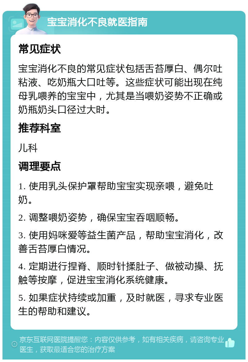 宝宝消化不良就医指南 常见症状 宝宝消化不良的常见症状包括舌苔厚白、偶尔吐粘液、吃奶瓶大口吐等。这些症状可能出现在纯母乳喂养的宝宝中，尤其是当喂奶姿势不正确或奶瓶奶头口径过大时。 推荐科室 儿科 调理要点 1. 使用乳头保护罩帮助宝宝实现亲喂，避免吐奶。 2. 调整喂奶姿势，确保宝宝吞咽顺畅。 3. 使用妈咪爱等益生菌产品，帮助宝宝消化，改善舌苔厚白情况。 4. 定期进行捏脊、顺时针揉肚子、做被动操、抚触等按摩，促进宝宝消化系统健康。 5. 如果症状持续或加重，及时就医，寻求专业医生的帮助和建议。