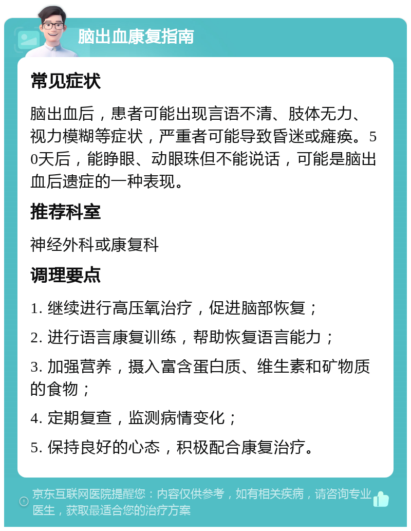 脑出血康复指南 常见症状 脑出血后，患者可能出现言语不清、肢体无力、视力模糊等症状，严重者可能导致昏迷或瘫痪。50天后，能睁眼、动眼珠但不能说话，可能是脑出血后遗症的一种表现。 推荐科室 神经外科或康复科 调理要点 1. 继续进行高压氧治疗，促进脑部恢复； 2. 进行语言康复训练，帮助恢复语言能力； 3. 加强营养，摄入富含蛋白质、维生素和矿物质的食物； 4. 定期复查，监测病情变化； 5. 保持良好的心态，积极配合康复治疗。