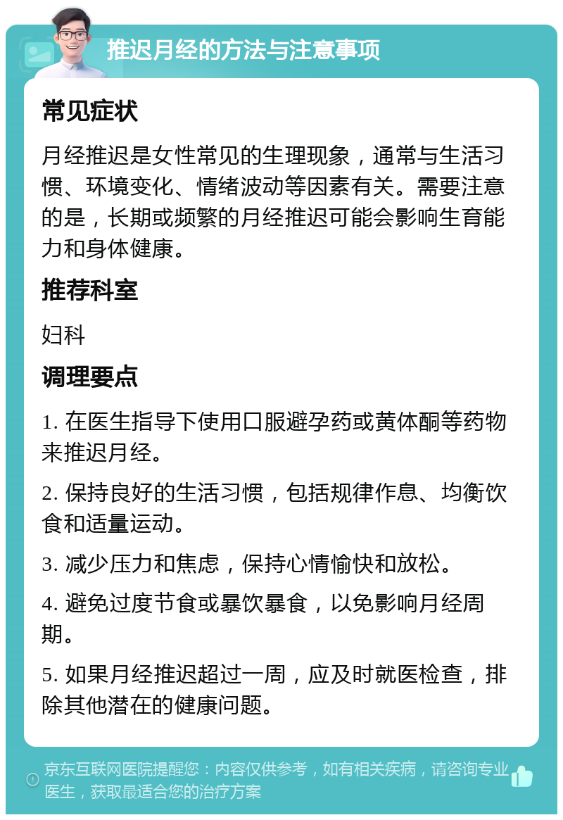 推迟月经的方法与注意事项 常见症状 月经推迟是女性常见的生理现象，通常与生活习惯、环境变化、情绪波动等因素有关。需要注意的是，长期或频繁的月经推迟可能会影响生育能力和身体健康。 推荐科室 妇科 调理要点 1. 在医生指导下使用口服避孕药或黄体酮等药物来推迟月经。 2. 保持良好的生活习惯，包括规律作息、均衡饮食和适量运动。 3. 减少压力和焦虑，保持心情愉快和放松。 4. 避免过度节食或暴饮暴食，以免影响月经周期。 5. 如果月经推迟超过一周，应及时就医检查，排除其他潜在的健康问题。