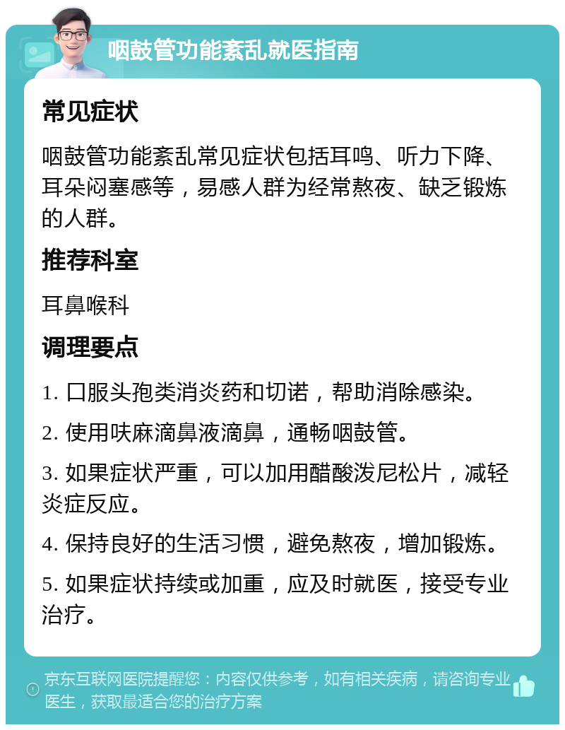 咽鼓管功能紊乱就医指南 常见症状 咽鼓管功能紊乱常见症状包括耳鸣、听力下降、耳朵闷塞感等，易感人群为经常熬夜、缺乏锻炼的人群。 推荐科室 耳鼻喉科 调理要点 1. 口服头孢类消炎药和切诺，帮助消除感染。 2. 使用呋麻滴鼻液滴鼻，通畅咽鼓管。 3. 如果症状严重，可以加用醋酸泼尼松片，减轻炎症反应。 4. 保持良好的生活习惯，避免熬夜，增加锻炼。 5. 如果症状持续或加重，应及时就医，接受专业治疗。