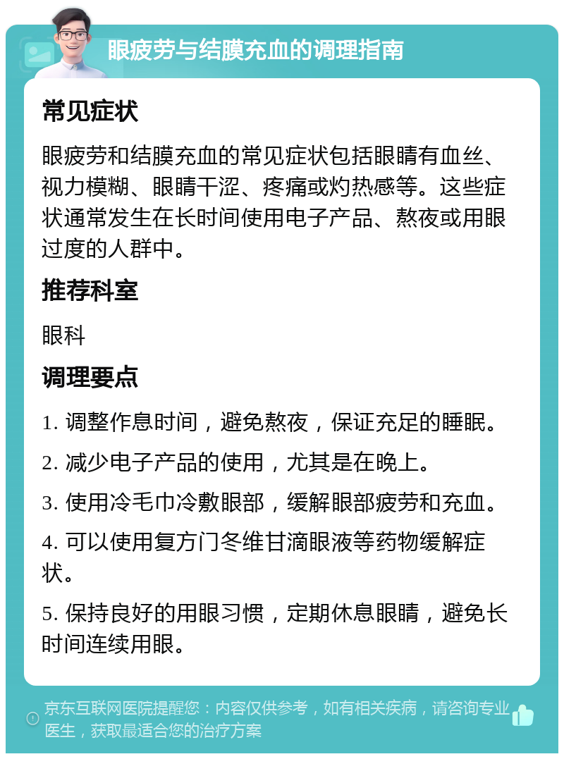 眼疲劳与结膜充血的调理指南 常见症状 眼疲劳和结膜充血的常见症状包括眼睛有血丝、视力模糊、眼睛干涩、疼痛或灼热感等。这些症状通常发生在长时间使用电子产品、熬夜或用眼过度的人群中。 推荐科室 眼科 调理要点 1. 调整作息时间，避免熬夜，保证充足的睡眠。 2. 减少电子产品的使用，尤其是在晚上。 3. 使用冷毛巾冷敷眼部，缓解眼部疲劳和充血。 4. 可以使用复方门冬维甘滴眼液等药物缓解症状。 5. 保持良好的用眼习惯，定期休息眼睛，避免长时间连续用眼。