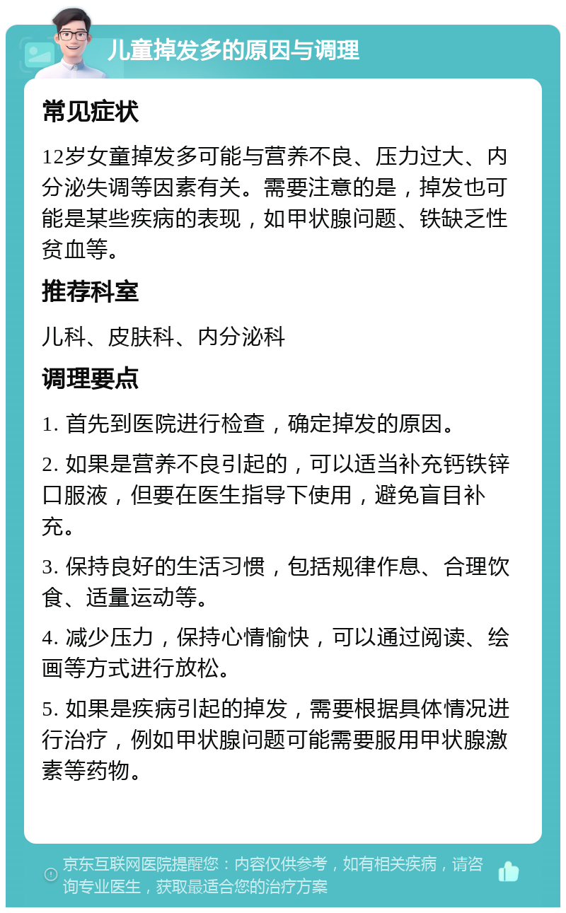 儿童掉发多的原因与调理 常见症状 12岁女童掉发多可能与营养不良、压力过大、内分泌失调等因素有关。需要注意的是，掉发也可能是某些疾病的表现，如甲状腺问题、铁缺乏性贫血等。 推荐科室 儿科、皮肤科、内分泌科 调理要点 1. 首先到医院进行检查，确定掉发的原因。 2. 如果是营养不良引起的，可以适当补充钙铁锌口服液，但要在医生指导下使用，避免盲目补充。 3. 保持良好的生活习惯，包括规律作息、合理饮食、适量运动等。 4. 减少压力，保持心情愉快，可以通过阅读、绘画等方式进行放松。 5. 如果是疾病引起的掉发，需要根据具体情况进行治疗，例如甲状腺问题可能需要服用甲状腺激素等药物。