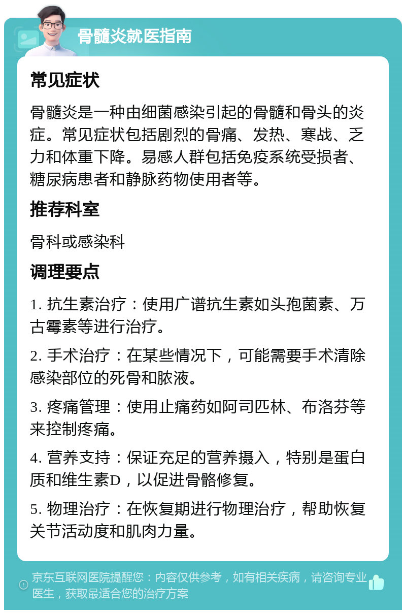 骨髓炎就医指南 常见症状 骨髓炎是一种由细菌感染引起的骨髓和骨头的炎症。常见症状包括剧烈的骨痛、发热、寒战、乏力和体重下降。易感人群包括免疫系统受损者、糖尿病患者和静脉药物使用者等。 推荐科室 骨科或感染科 调理要点 1. 抗生素治疗：使用广谱抗生素如头孢菌素、万古霉素等进行治疗。 2. 手术治疗：在某些情况下，可能需要手术清除感染部位的死骨和脓液。 3. 疼痛管理：使用止痛药如阿司匹林、布洛芬等来控制疼痛。 4. 营养支持：保证充足的营养摄入，特别是蛋白质和维生素D，以促进骨骼修复。 5. 物理治疗：在恢复期进行物理治疗，帮助恢复关节活动度和肌肉力量。