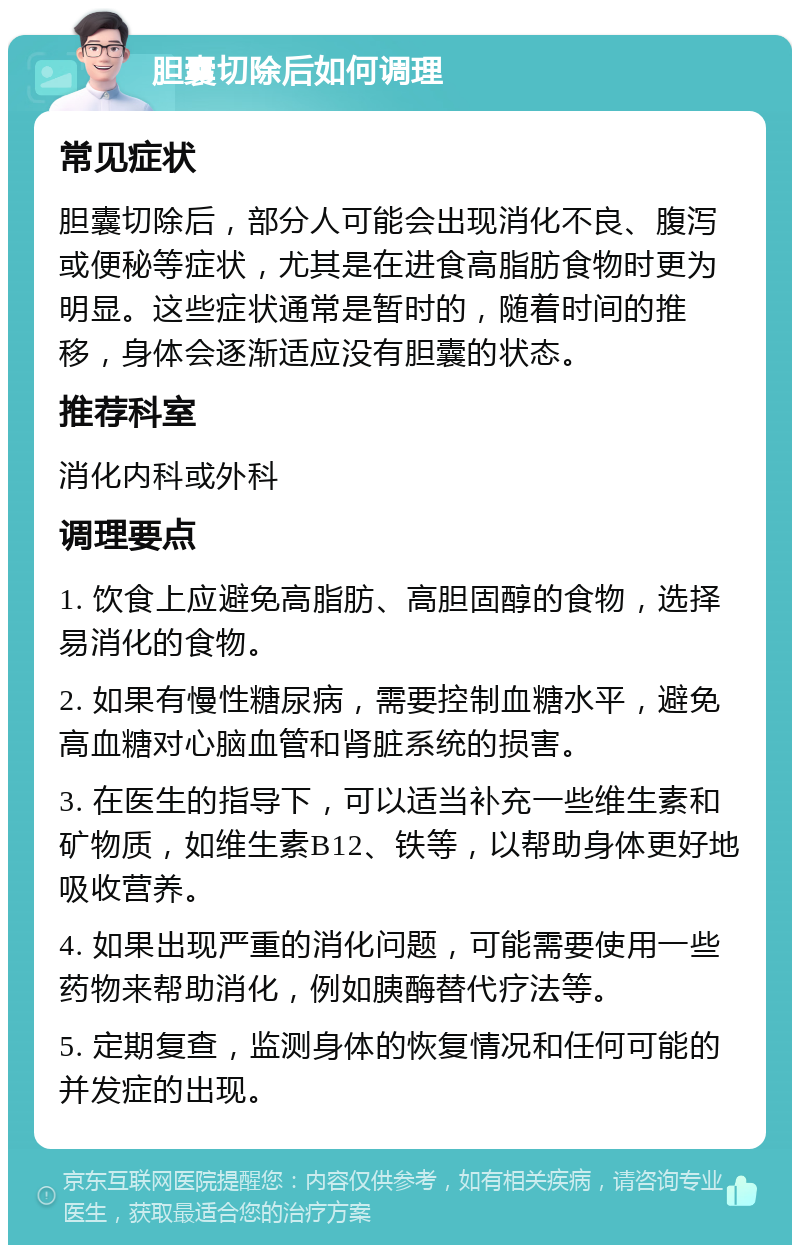 胆囊切除后如何调理 常见症状 胆囊切除后，部分人可能会出现消化不良、腹泻或便秘等症状，尤其是在进食高脂肪食物时更为明显。这些症状通常是暂时的，随着时间的推移，身体会逐渐适应没有胆囊的状态。 推荐科室 消化内科或外科 调理要点 1. 饮食上应避免高脂肪、高胆固醇的食物，选择易消化的食物。 2. 如果有慢性糖尿病，需要控制血糖水平，避免高血糖对心脑血管和肾脏系统的损害。 3. 在医生的指导下，可以适当补充一些维生素和矿物质，如维生素B12、铁等，以帮助身体更好地吸收营养。 4. 如果出现严重的消化问题，可能需要使用一些药物来帮助消化，例如胰酶替代疗法等。 5. 定期复查，监测身体的恢复情况和任何可能的并发症的出现。