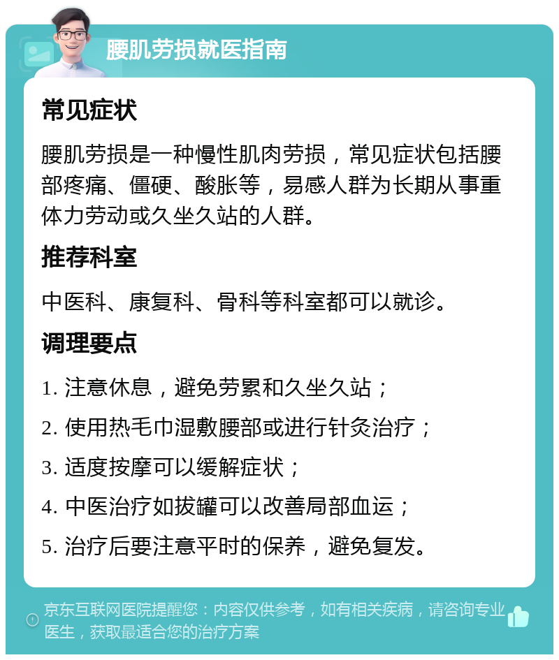 腰肌劳损就医指南 常见症状 腰肌劳损是一种慢性肌肉劳损，常见症状包括腰部疼痛、僵硬、酸胀等，易感人群为长期从事重体力劳动或久坐久站的人群。 推荐科室 中医科、康复科、骨科等科室都可以就诊。 调理要点 1. 注意休息，避免劳累和久坐久站； 2. 使用热毛巾湿敷腰部或进行针灸治疗； 3. 适度按摩可以缓解症状； 4. 中医治疗如拔罐可以改善局部血运； 5. 治疗后要注意平时的保养，避免复发。