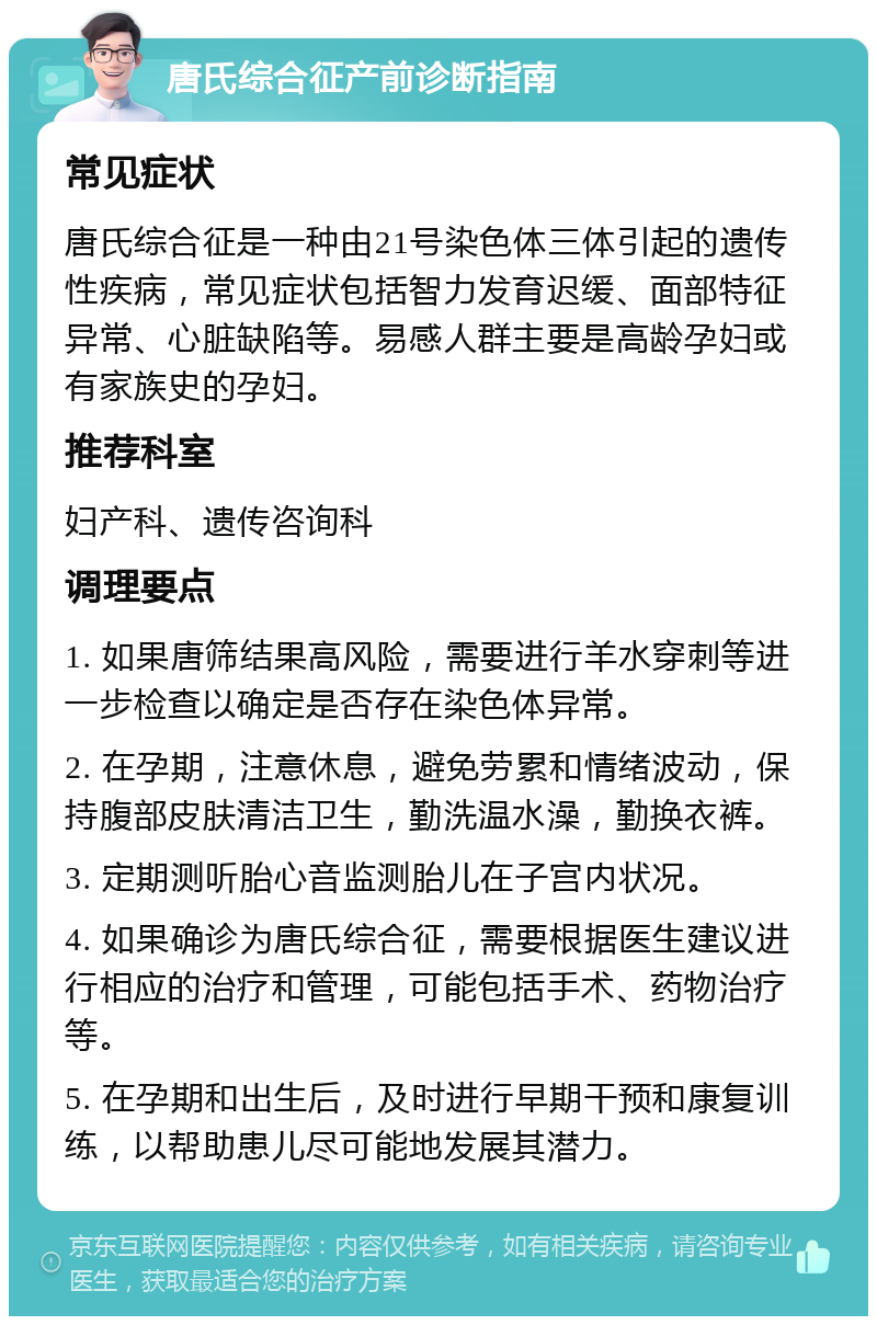 唐氏综合征产前诊断指南 常见症状 唐氏综合征是一种由21号染色体三体引起的遗传性疾病，常见症状包括智力发育迟缓、面部特征异常、心脏缺陷等。易感人群主要是高龄孕妇或有家族史的孕妇。 推荐科室 妇产科、遗传咨询科 调理要点 1. 如果唐筛结果高风险，需要进行羊水穿刺等进一步检查以确定是否存在染色体异常。 2. 在孕期，注意休息，避免劳累和情绪波动，保持腹部皮肤清洁卫生，勤洗温水澡，勤换衣裤。 3. 定期测听胎心音监测胎儿在子宫内状况。 4. 如果确诊为唐氏综合征，需要根据医生建议进行相应的治疗和管理，可能包括手术、药物治疗等。 5. 在孕期和出生后，及时进行早期干预和康复训练，以帮助患儿尽可能地发展其潜力。