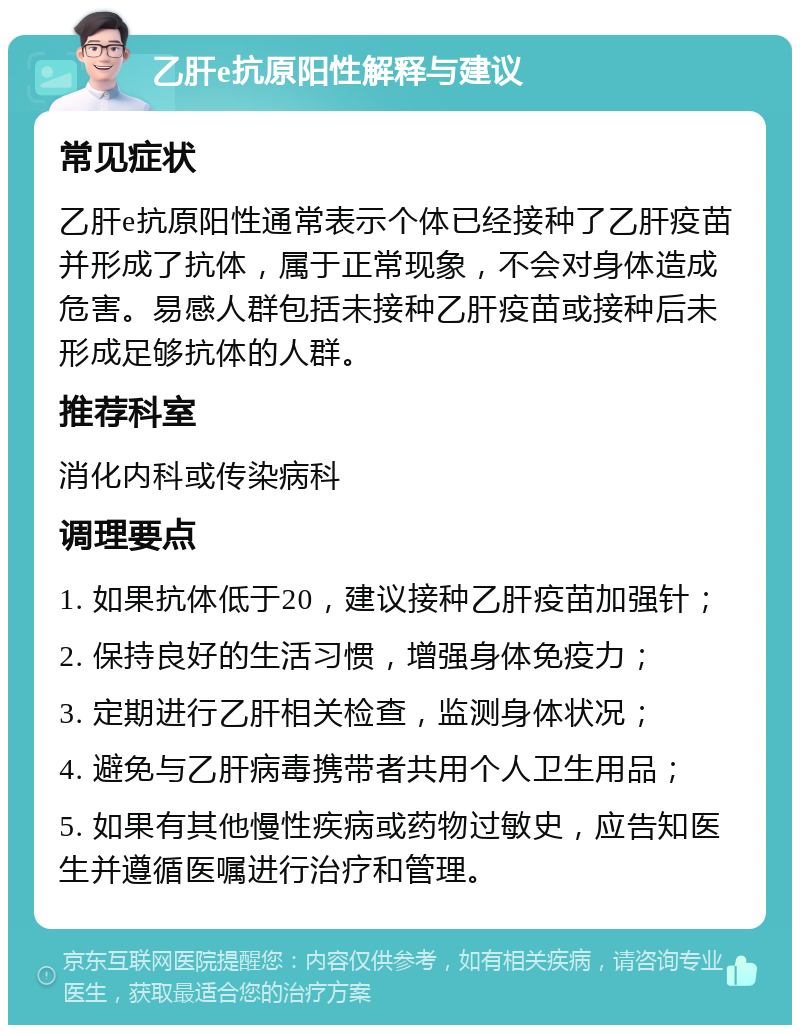 乙肝e抗原阳性解释与建议 常见症状 乙肝e抗原阳性通常表示个体已经接种了乙肝疫苗并形成了抗体，属于正常现象，不会对身体造成危害。易感人群包括未接种乙肝疫苗或接种后未形成足够抗体的人群。 推荐科室 消化内科或传染病科 调理要点 1. 如果抗体低于20，建议接种乙肝疫苗加强针； 2. 保持良好的生活习惯，增强身体免疫力； 3. 定期进行乙肝相关检查，监测身体状况； 4. 避免与乙肝病毒携带者共用个人卫生用品； 5. 如果有其他慢性疾病或药物过敏史，应告知医生并遵循医嘱进行治疗和管理。