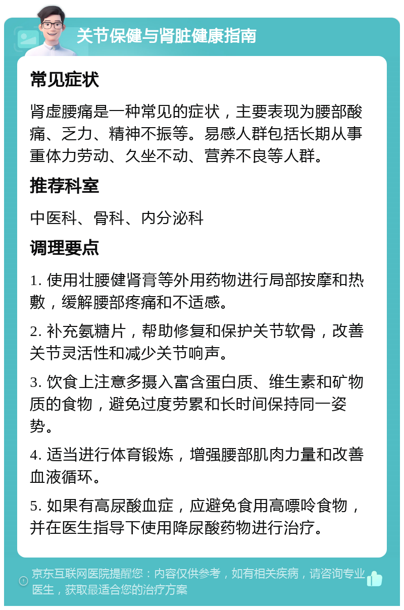 关节保健与肾脏健康指南 常见症状 肾虚腰痛是一种常见的症状，主要表现为腰部酸痛、乏力、精神不振等。易感人群包括长期从事重体力劳动、久坐不动、营养不良等人群。 推荐科室 中医科、骨科、内分泌科 调理要点 1. 使用壮腰健肾膏等外用药物进行局部按摩和热敷，缓解腰部疼痛和不适感。 2. 补充氨糖片，帮助修复和保护关节软骨，改善关节灵活性和减少关节响声。 3. 饮食上注意多摄入富含蛋白质、维生素和矿物质的食物，避免过度劳累和长时间保持同一姿势。 4. 适当进行体育锻炼，增强腰部肌肉力量和改善血液循环。 5. 如果有高尿酸血症，应避免食用高嘌呤食物，并在医生指导下使用降尿酸药物进行治疗。