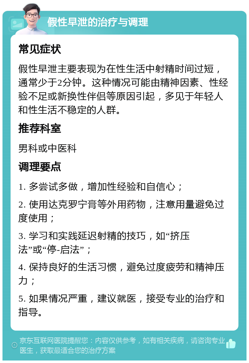 假性早泄的治疗与调理 常见症状 假性早泄主要表现为在性生活中射精时间过短，通常少于2分钟。这种情况可能由精神因素、性经验不足或新换性伴侣等原因引起，多见于年轻人和性生活不稳定的人群。 推荐科室 男科或中医科 调理要点 1. 多尝试多做，增加性经验和自信心； 2. 使用达克罗宁膏等外用药物，注意用量避免过度使用； 3. 学习和实践延迟射精的技巧，如“挤压法”或“停-启法”； 4. 保持良好的生活习惯，避免过度疲劳和精神压力； 5. 如果情况严重，建议就医，接受专业的治疗和指导。