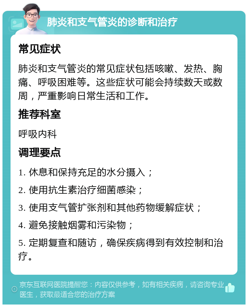 肺炎和支气管炎的诊断和治疗 常见症状 肺炎和支气管炎的常见症状包括咳嗽、发热、胸痛、呼吸困难等。这些症状可能会持续数天或数周，严重影响日常生活和工作。 推荐科室 呼吸内科 调理要点 1. 休息和保持充足的水分摄入； 2. 使用抗生素治疗细菌感染； 3. 使用支气管扩张剂和其他药物缓解症状； 4. 避免接触烟雾和污染物； 5. 定期复查和随访，确保疾病得到有效控制和治疗。