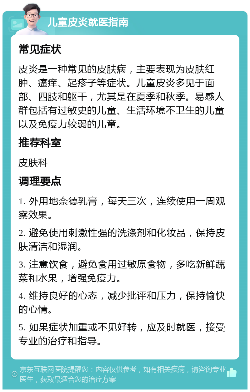 儿童皮炎就医指南 常见症状 皮炎是一种常见的皮肤病，主要表现为皮肤红肿、瘙痒、起疹子等症状。儿童皮炎多见于面部、四肢和躯干，尤其是在夏季和秋季。易感人群包括有过敏史的儿童、生活环境不卫生的儿童以及免疫力较弱的儿童。 推荐科室 皮肤科 调理要点 1. 外用地奈德乳膏，每天三次，连续使用一周观察效果。 2. 避免使用刺激性强的洗涤剂和化妆品，保持皮肤清洁和湿润。 3. 注意饮食，避免食用过敏原食物，多吃新鲜蔬菜和水果，增强免疫力。 4. 维持良好的心态，减少批评和压力，保持愉快的心情。 5. 如果症状加重或不见好转，应及时就医，接受专业的治疗和指导。