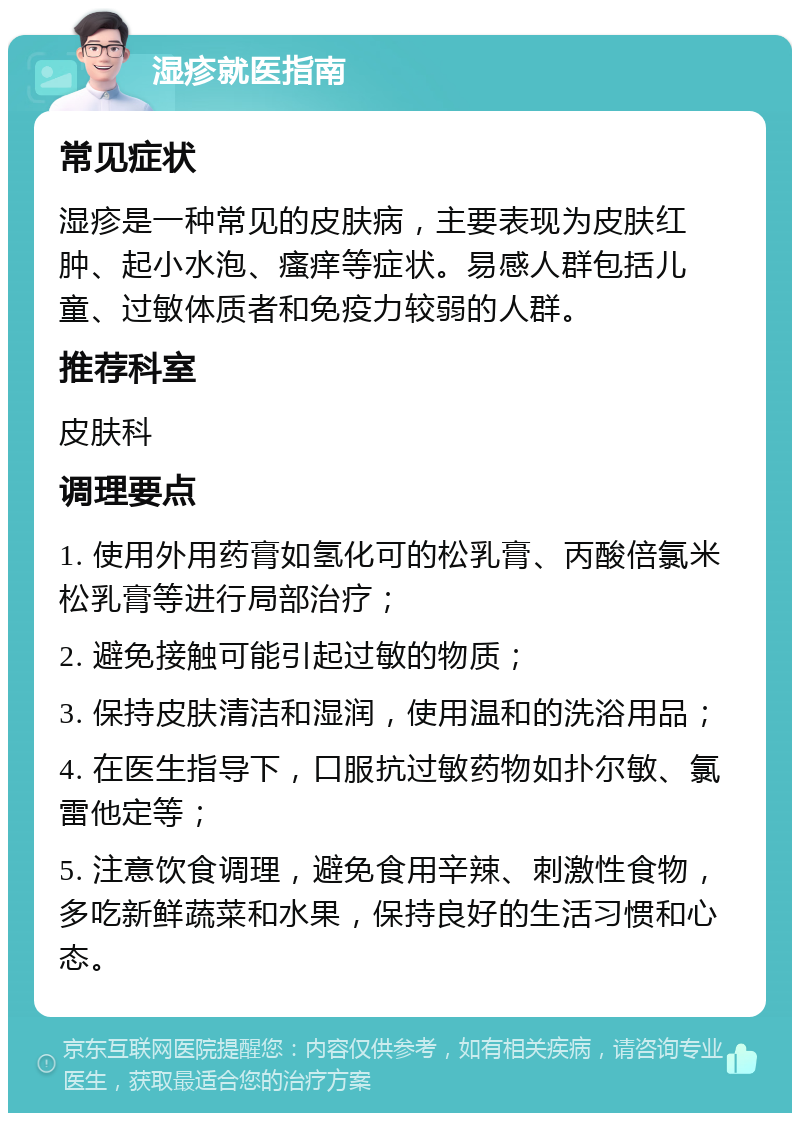 湿疹就医指南 常见症状 湿疹是一种常见的皮肤病，主要表现为皮肤红肿、起小水泡、瘙痒等症状。易感人群包括儿童、过敏体质者和免疫力较弱的人群。 推荐科室 皮肤科 调理要点 1. 使用外用药膏如氢化可的松乳膏、丙酸倍氯米松乳膏等进行局部治疗； 2. 避免接触可能引起过敏的物质； 3. 保持皮肤清洁和湿润，使用温和的洗浴用品； 4. 在医生指导下，口服抗过敏药物如扑尔敏、氯雷他定等； 5. 注意饮食调理，避免食用辛辣、刺激性食物，多吃新鲜蔬菜和水果，保持良好的生活习惯和心态。