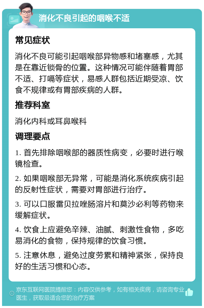 消化不良引起的咽喉不适 常见症状 消化不良可能引起咽喉部异物感和堵塞感，尤其是在靠近锁骨的位置。这种情况可能伴随着胃部不适、打嗝等症状，易感人群包括近期受凉、饮食不规律或有胃部疾病的人群。 推荐科室 消化内科或耳鼻喉科 调理要点 1. 首先排除咽喉部的器质性病变，必要时进行喉镜检查。 2. 如果咽喉部无异常，可能是消化系统疾病引起的反射性症状，需要对胃部进行治疗。 3. 可以口服雷贝拉唑肠溶片和莫沙必利等药物来缓解症状。 4. 饮食上应避免辛辣、油腻、刺激性食物，多吃易消化的食物，保持规律的饮食习惯。 5. 注意休息，避免过度劳累和精神紧张，保持良好的生活习惯和心态。